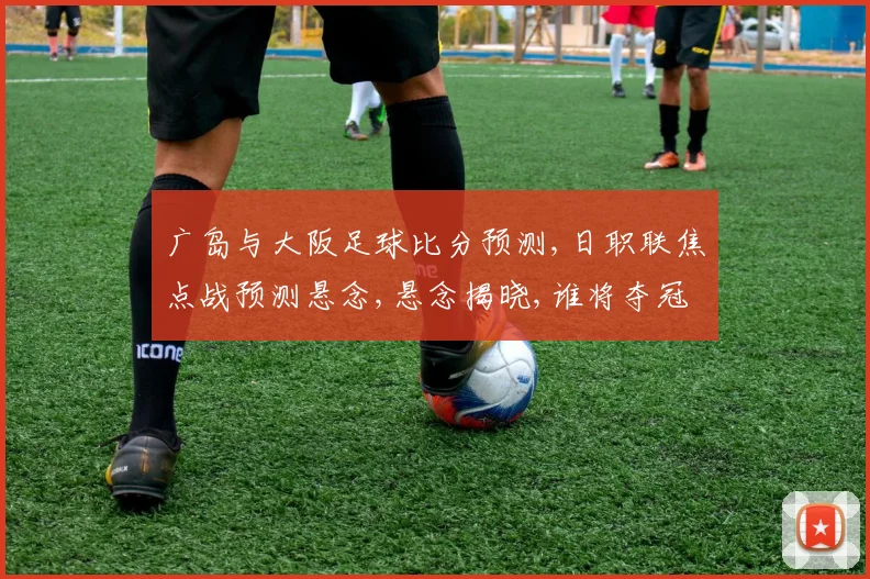 广岛与大阪足球比分预测,日职联焦点战预测悬念,悬念揭晓,谁将夺冠